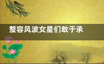 整容风波女星们敢于承认整容 坦坦荡荡获网友点